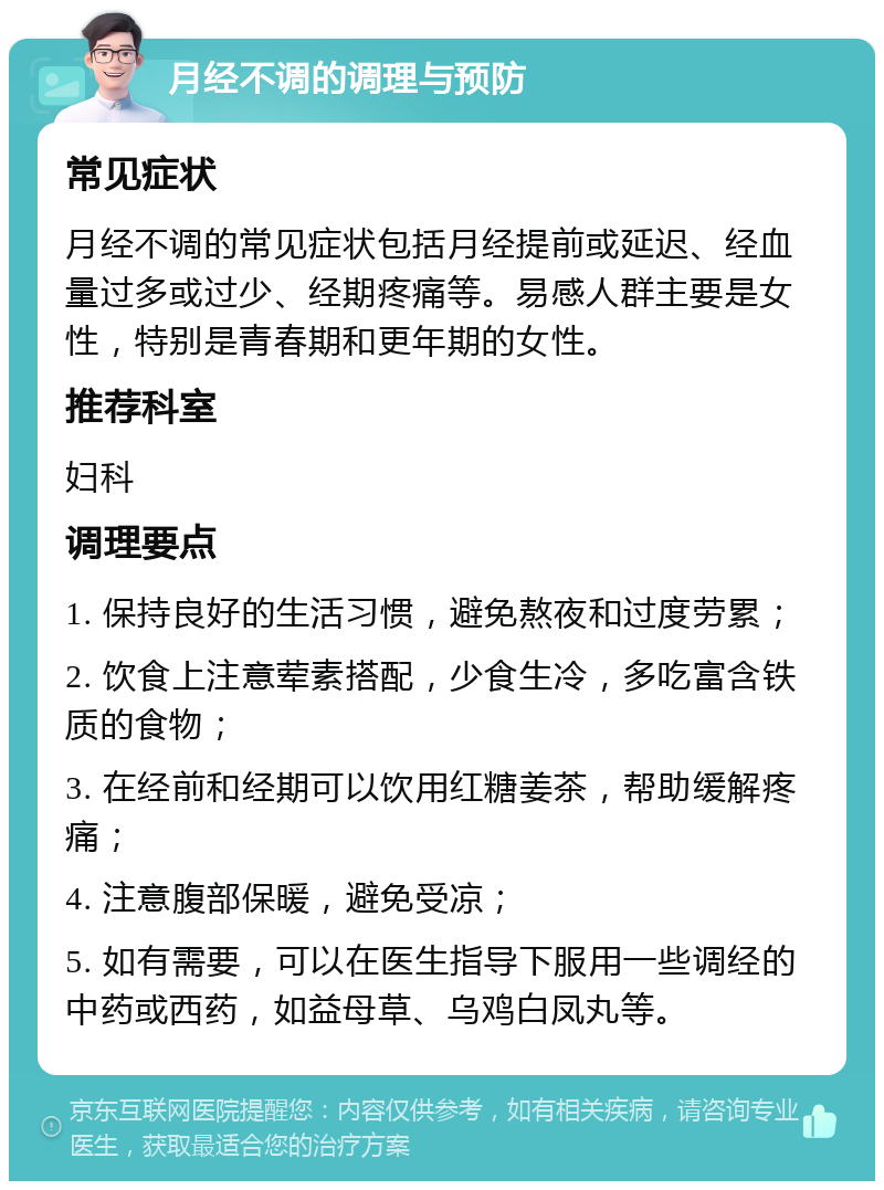 月经不调的调理与预防 常见症状 月经不调的常见症状包括月经提前或延迟、经血量过多或过少、经期疼痛等。易感人群主要是女性，特别是青春期和更年期的女性。 推荐科室 妇科 调理要点 1. 保持良好的生活习惯，避免熬夜和过度劳累； 2. 饮食上注意荤素搭配，少食生冷，多吃富含铁质的食物； 3. 在经前和经期可以饮用红糖姜茶，帮助缓解疼痛； 4. 注意腹部保暖，避免受凉； 5. 如有需要，可以在医生指导下服用一些调经的中药或西药，如益母草、乌鸡白凤丸等。