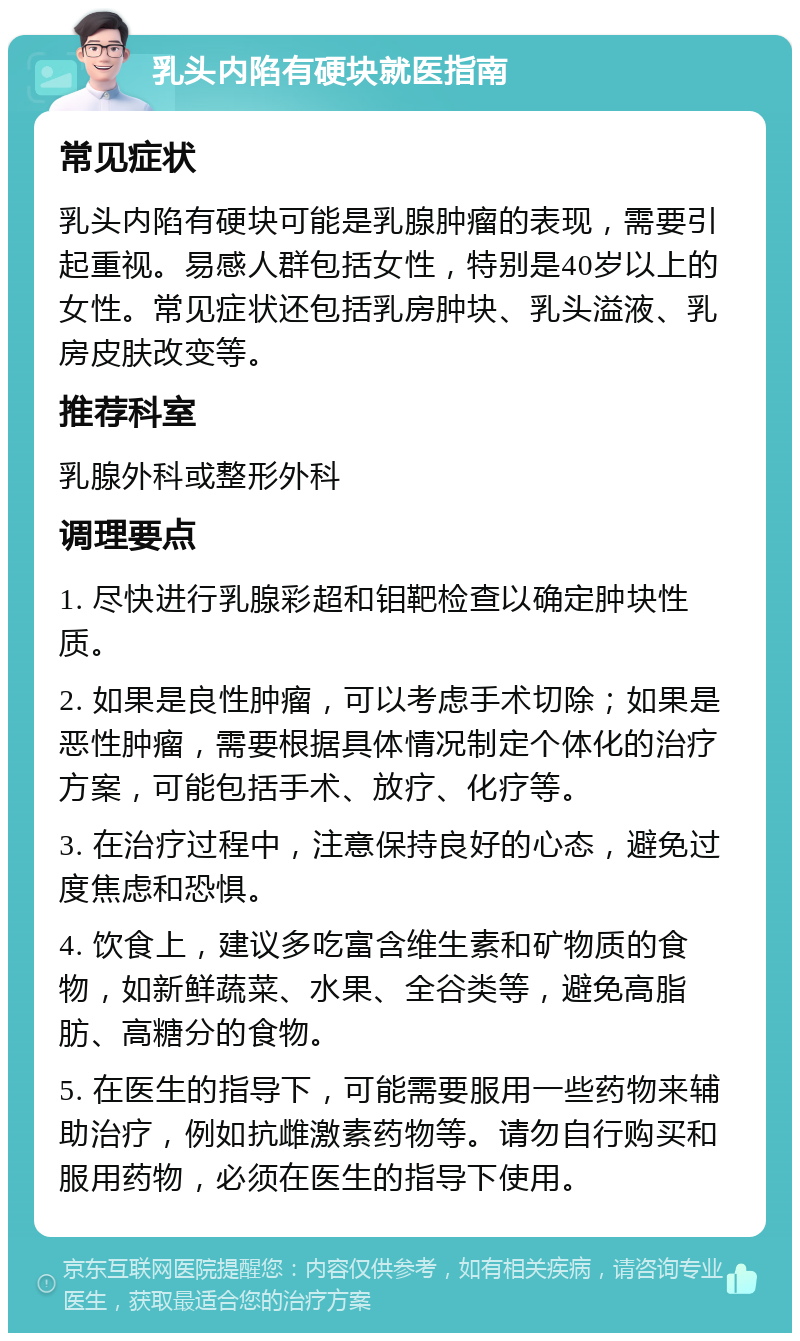 乳头内陷有硬块就医指南 常见症状 乳头内陷有硬块可能是乳腺肿瘤的表现，需要引起重视。易感人群包括女性，特别是40岁以上的女性。常见症状还包括乳房肿块、乳头溢液、乳房皮肤改变等。 推荐科室 乳腺外科或整形外科 调理要点 1. 尽快进行乳腺彩超和钼靶检查以确定肿块性质。 2. 如果是良性肿瘤，可以考虑手术切除；如果是恶性肿瘤，需要根据具体情况制定个体化的治疗方案，可能包括手术、放疗、化疗等。 3. 在治疗过程中，注意保持良好的心态，避免过度焦虑和恐惧。 4. 饮食上，建议多吃富含维生素和矿物质的食物，如新鲜蔬菜、水果、全谷类等，避免高脂肪、高糖分的食物。 5. 在医生的指导下，可能需要服用一些药物来辅助治疗，例如抗雌激素药物等。请勿自行购买和服用药物，必须在医生的指导下使用。