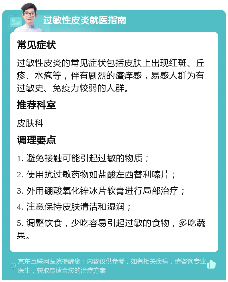 过敏性皮炎就医指南 常见症状 过敏性皮炎的常见症状包括皮肤上出现红斑、丘疹、水疱等，伴有剧烈的瘙痒感，易感人群为有过敏史、免疫力较弱的人群。 推荐科室 皮肤科 调理要点 1. 避免接触可能引起过敏的物质； 2. 使用抗过敏药物如盐酸左西替利嗪片； 3. 外用硼酸氧化锌冰片软膏进行局部治疗； 4. 注意保持皮肤清洁和湿润； 5. 调整饮食，少吃容易引起过敏的食物，多吃蔬果。