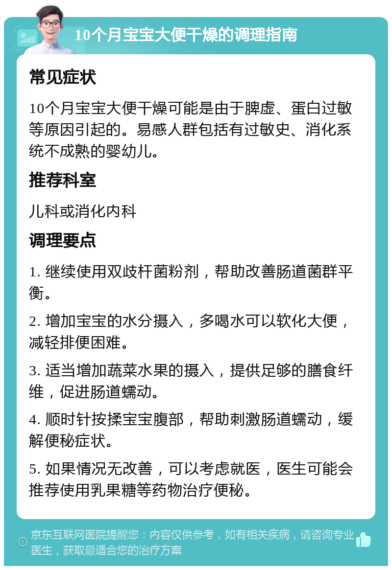 10个月宝宝大便干燥的调理指南 常见症状 10个月宝宝大便干燥可能是由于脾虚、蛋白过敏等原因引起的。易感人群包括有过敏史、消化系统不成熟的婴幼儿。 推荐科室 儿科或消化内科 调理要点 1. 继续使用双歧杆菌粉剂，帮助改善肠道菌群平衡。 2. 增加宝宝的水分摄入，多喝水可以软化大便，减轻排便困难。 3. 适当增加蔬菜水果的摄入，提供足够的膳食纤维，促进肠道蠕动。 4. 顺时针按揉宝宝腹部，帮助刺激肠道蠕动，缓解便秘症状。 5. 如果情况无改善，可以考虑就医，医生可能会推荐使用乳果糖等药物治疗便秘。