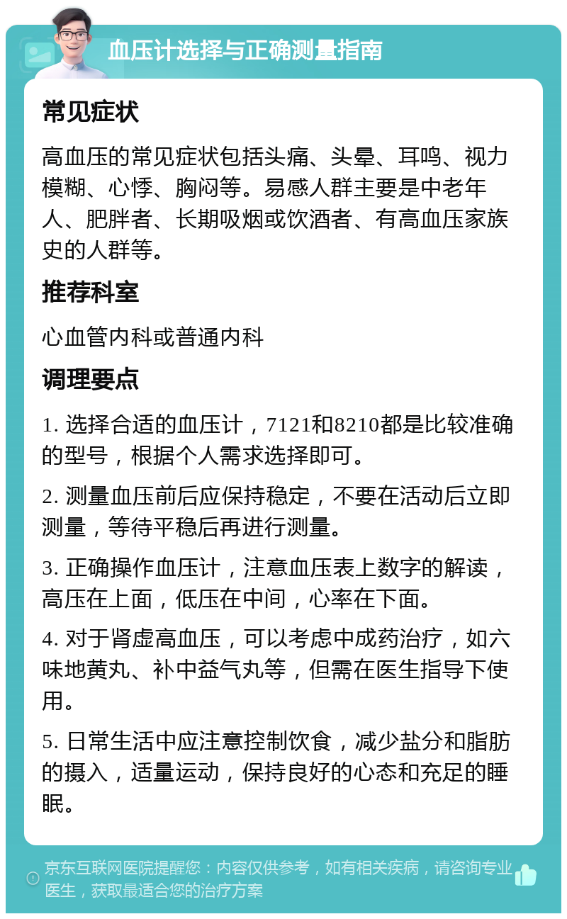 血压计选择与正确测量指南 常见症状 高血压的常见症状包括头痛、头晕、耳鸣、视力模糊、心悸、胸闷等。易感人群主要是中老年人、肥胖者、长期吸烟或饮酒者、有高血压家族史的人群等。 推荐科室 心血管内科或普通内科 调理要点 1. 选择合适的血压计，7121和8210都是比较准确的型号，根据个人需求选择即可。 2. 测量血压前后应保持稳定，不要在活动后立即测量，等待平稳后再进行测量。 3. 正确操作血压计，注意血压表上数字的解读，高压在上面，低压在中间，心率在下面。 4. 对于肾虚高血压，可以考虑中成药治疗，如六味地黄丸、补中益气丸等，但需在医生指导下使用。 5. 日常生活中应注意控制饮食，减少盐分和脂肪的摄入，适量运动，保持良好的心态和充足的睡眠。