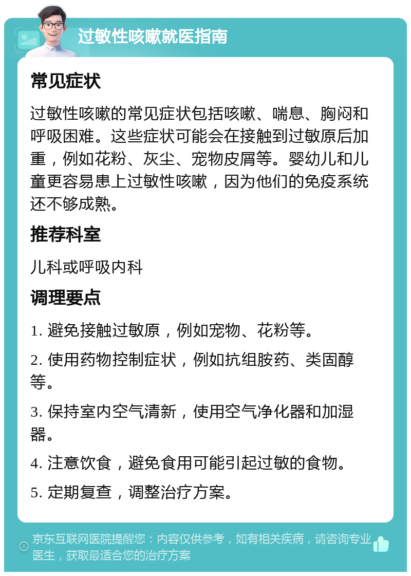 过敏性咳嗽就医指南 常见症状 过敏性咳嗽的常见症状包括咳嗽、喘息、胸闷和呼吸困难。这些症状可能会在接触到过敏原后加重，例如花粉、灰尘、宠物皮屑等。婴幼儿和儿童更容易患上过敏性咳嗽，因为他们的免疫系统还不够成熟。 推荐科室 儿科或呼吸内科 调理要点 1. 避免接触过敏原，例如宠物、花粉等。 2. 使用药物控制症状，例如抗组胺药、类固醇等。 3. 保持室内空气清新，使用空气净化器和加湿器。 4. 注意饮食，避免食用可能引起过敏的食物。 5. 定期复查，调整治疗方案。