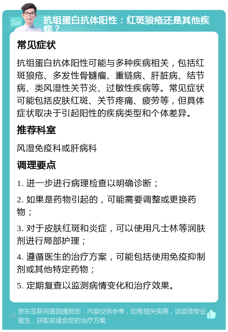 抗组蛋白抗体阳性：红斑狼疮还是其他疾病？ 常见症状 抗组蛋白抗体阳性可能与多种疾病相关，包括红斑狼疮、多发性骨髓瘤、重链病、肝脏病、结节病、类风湿性关节炎、过敏性疾病等。常见症状可能包括皮肤红斑、关节疼痛、疲劳等，但具体症状取决于引起阳性的疾病类型和个体差异。 推荐科室 风湿免疫科或肝病科 调理要点 1. 进一步进行病理检查以明确诊断； 2. 如果是药物引起的，可能需要调整或更换药物； 3. 对于皮肤红斑和炎症，可以使用凡士林等润肤剂进行局部护理； 4. 遵循医生的治疗方案，可能包括使用免疫抑制剂或其他特定药物； 5. 定期复查以监测病情变化和治疗效果。