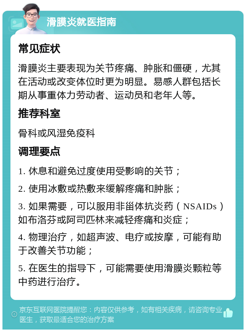 滑膜炎就医指南 常见症状 滑膜炎主要表现为关节疼痛、肿胀和僵硬，尤其在活动或改变体位时更为明显。易感人群包括长期从事重体力劳动者、运动员和老年人等。 推荐科室 骨科或风湿免疫科 调理要点 1. 休息和避免过度使用受影响的关节； 2. 使用冰敷或热敷来缓解疼痛和肿胀； 3. 如果需要，可以服用非甾体抗炎药（NSAIDs）如布洛芬或阿司匹林来减轻疼痛和炎症； 4. 物理治疗，如超声波、电疗或按摩，可能有助于改善关节功能； 5. 在医生的指导下，可能需要使用滑膜炎颗粒等中药进行治疗。