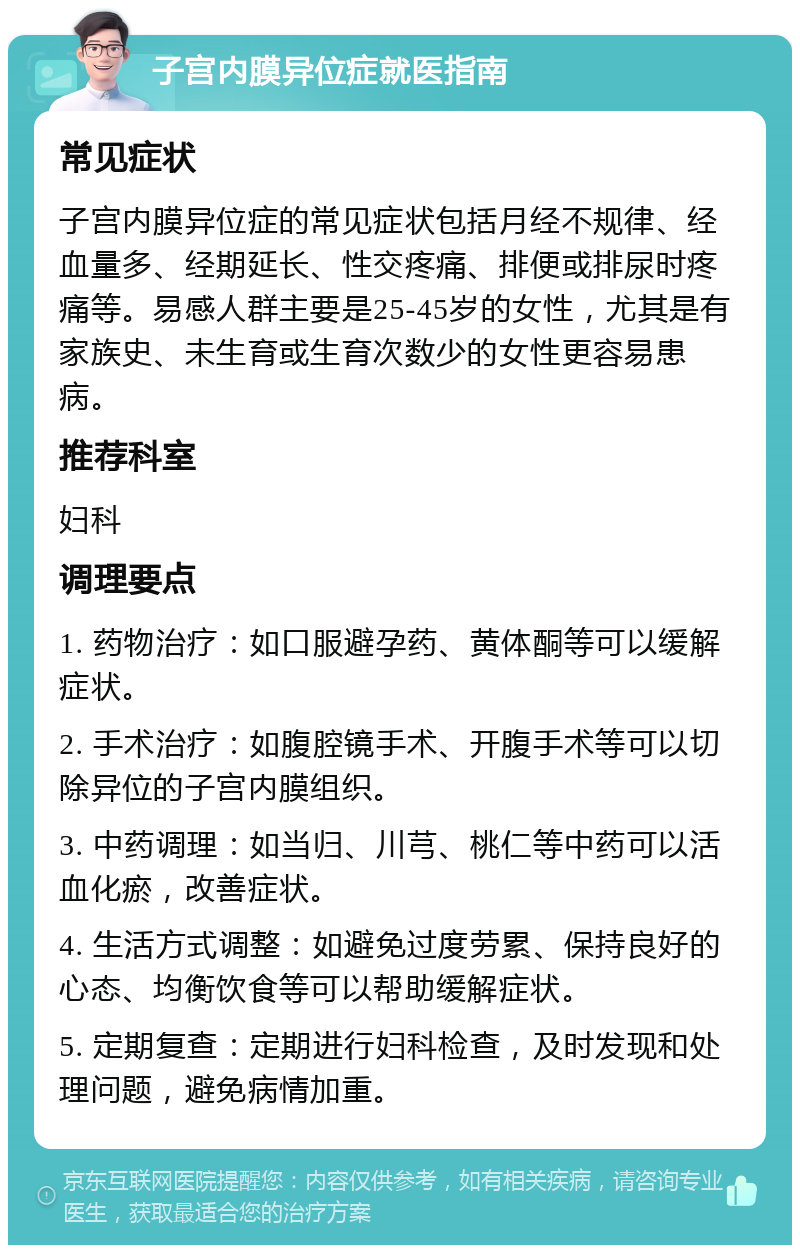 子宫内膜异位症就医指南 常见症状 子宫内膜异位症的常见症状包括月经不规律、经血量多、经期延长、性交疼痛、排便或排尿时疼痛等。易感人群主要是25-45岁的女性，尤其是有家族史、未生育或生育次数少的女性更容易患病。 推荐科室 妇科 调理要点 1. 药物治疗：如口服避孕药、黄体酮等可以缓解症状。 2. 手术治疗：如腹腔镜手术、开腹手术等可以切除异位的子宫内膜组织。 3. 中药调理：如当归、川芎、桃仁等中药可以活血化瘀，改善症状。 4. 生活方式调整：如避免过度劳累、保持良好的心态、均衡饮食等可以帮助缓解症状。 5. 定期复查：定期进行妇科检查，及时发现和处理问题，避免病情加重。