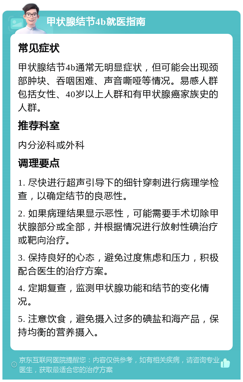 甲状腺结节4b就医指南 常见症状 甲状腺结节4b通常无明显症状，但可能会出现颈部肿块、吞咽困难、声音嘶哑等情况。易感人群包括女性、40岁以上人群和有甲状腺癌家族史的人群。 推荐科室 内分泌科或外科 调理要点 1. 尽快进行超声引导下的细针穿刺进行病理学检查，以确定结节的良恶性。 2. 如果病理结果显示恶性，可能需要手术切除甲状腺部分或全部，并根据情况进行放射性碘治疗或靶向治疗。 3. 保持良好的心态，避免过度焦虑和压力，积极配合医生的治疗方案。 4. 定期复查，监测甲状腺功能和结节的变化情况。 5. 注意饮食，避免摄入过多的碘盐和海产品，保持均衡的营养摄入。