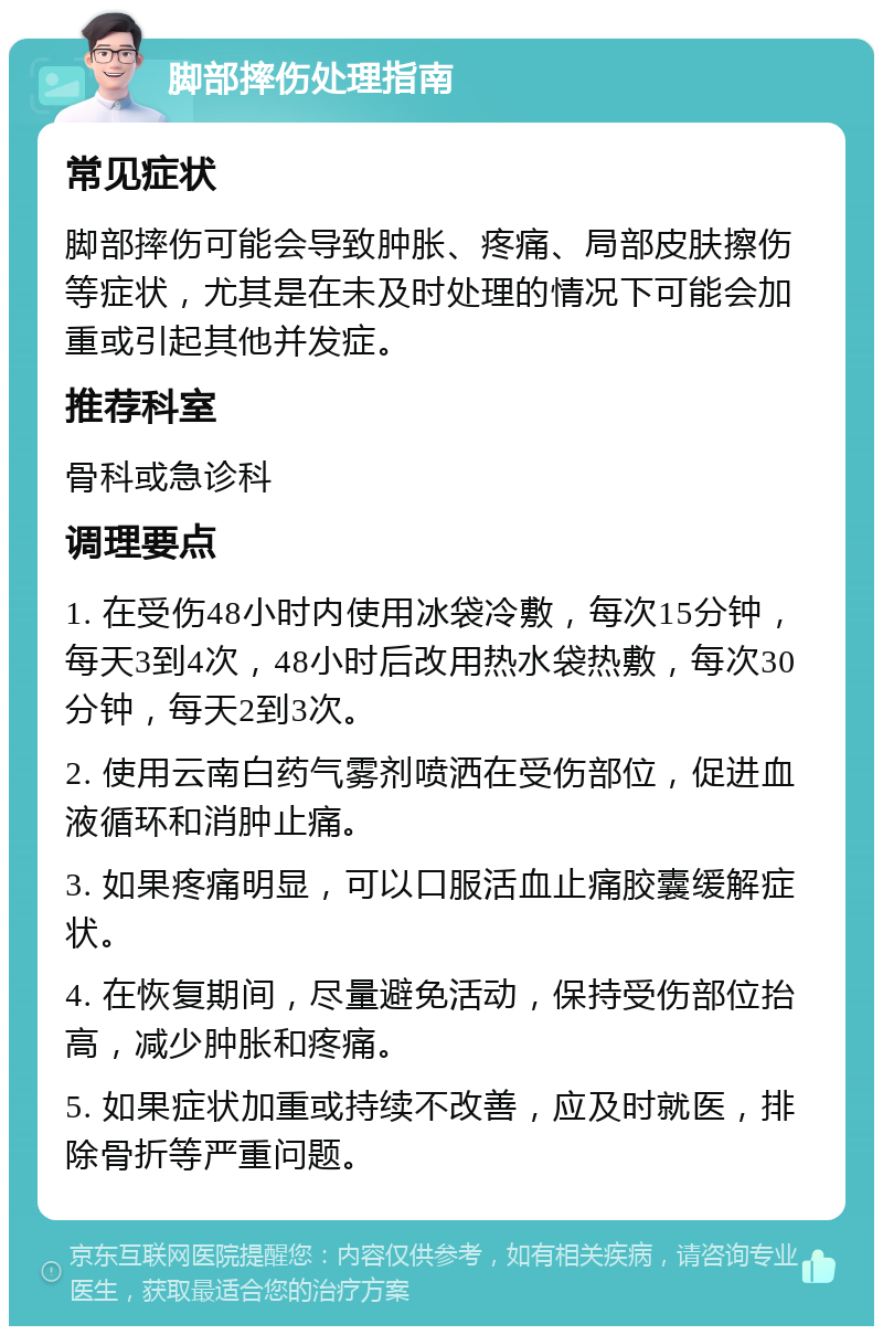 脚部摔伤处理指南 常见症状 脚部摔伤可能会导致肿胀、疼痛、局部皮肤擦伤等症状，尤其是在未及时处理的情况下可能会加重或引起其他并发症。 推荐科室 骨科或急诊科 调理要点 1. 在受伤48小时内使用冰袋冷敷，每次15分钟，每天3到4次，48小时后改用热水袋热敷，每次30分钟，每天2到3次。 2. 使用云南白药气雾剂喷洒在受伤部位，促进血液循环和消肿止痛。 3. 如果疼痛明显，可以口服活血止痛胶囊缓解症状。 4. 在恢复期间，尽量避免活动，保持受伤部位抬高，减少肿胀和疼痛。 5. 如果症状加重或持续不改善，应及时就医，排除骨折等严重问题。