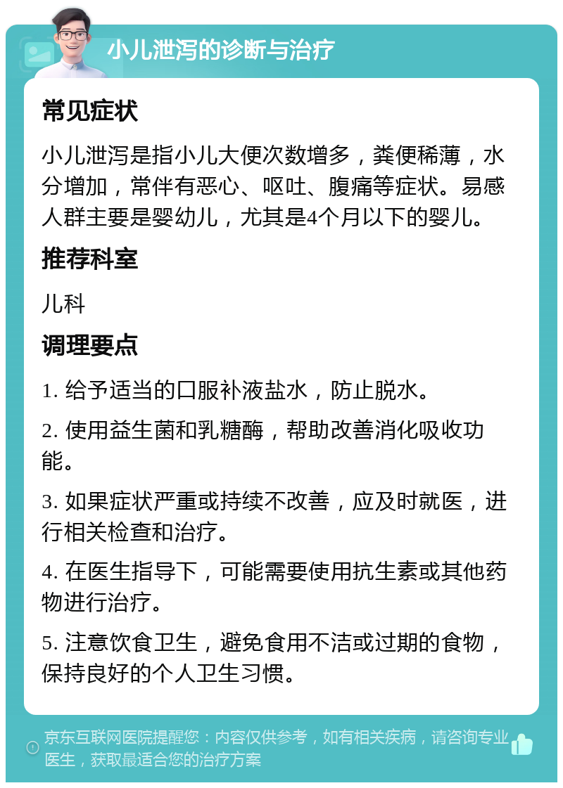 小儿泄泻的诊断与治疗 常见症状 小儿泄泻是指小儿大便次数增多，粪便稀薄，水分增加，常伴有恶心、呕吐、腹痛等症状。易感人群主要是婴幼儿，尤其是4个月以下的婴儿。 推荐科室 儿科 调理要点 1. 给予适当的口服补液盐水，防止脱水。 2. 使用益生菌和乳糖酶，帮助改善消化吸收功能。 3. 如果症状严重或持续不改善，应及时就医，进行相关检查和治疗。 4. 在医生指导下，可能需要使用抗生素或其他药物进行治疗。 5. 注意饮食卫生，避免食用不洁或过期的食物，保持良好的个人卫生习惯。