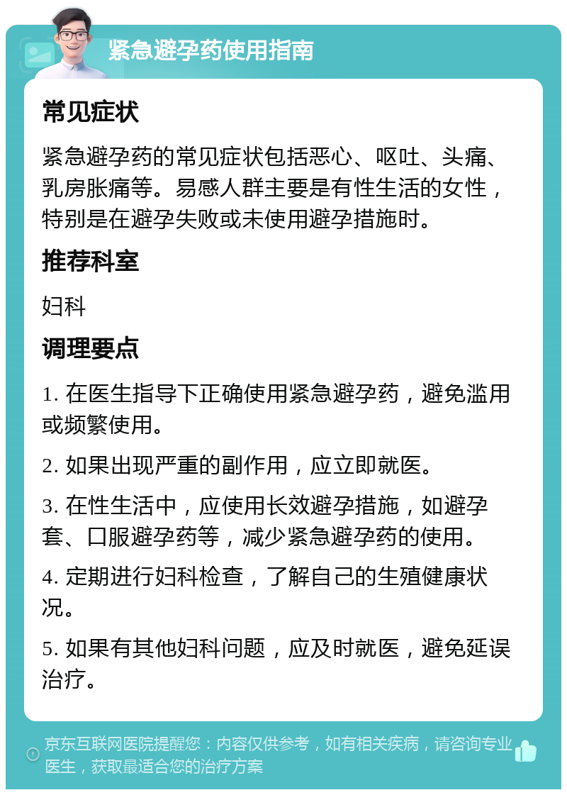 紧急避孕药使用指南 常见症状 紧急避孕药的常见症状包括恶心、呕吐、头痛、乳房胀痛等。易感人群主要是有性生活的女性，特别是在避孕失败或未使用避孕措施时。 推荐科室 妇科 调理要点 1. 在医生指导下正确使用紧急避孕药，避免滥用或频繁使用。 2. 如果出现严重的副作用，应立即就医。 3. 在性生活中，应使用长效避孕措施，如避孕套、口服避孕药等，减少紧急避孕药的使用。 4. 定期进行妇科检查，了解自己的生殖健康状况。 5. 如果有其他妇科问题，应及时就医，避免延误治疗。