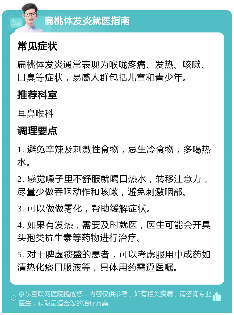 扁桃体发炎就医指南 常见症状 扁桃体发炎通常表现为喉咙疼痛、发热、咳嗽、口臭等症状，易感人群包括儿童和青少年。 推荐科室 耳鼻喉科 调理要点 1. 避免辛辣及刺激性食物，忌生冷食物，多喝热水。 2. 感觉嗓子里不舒服就喝口热水，转移注意力，尽量少做吞咽动作和咳嗽，避免刺激咽部。 3. 可以做做雾化，帮助缓解症状。 4. 如果有发热，需要及时就医，医生可能会开具头孢类抗生素等药物进行治疗。 5. 对于脾虚痰盛的患者，可以考虑服用中成药如清热化痰口服液等，具体用药需遵医嘱。