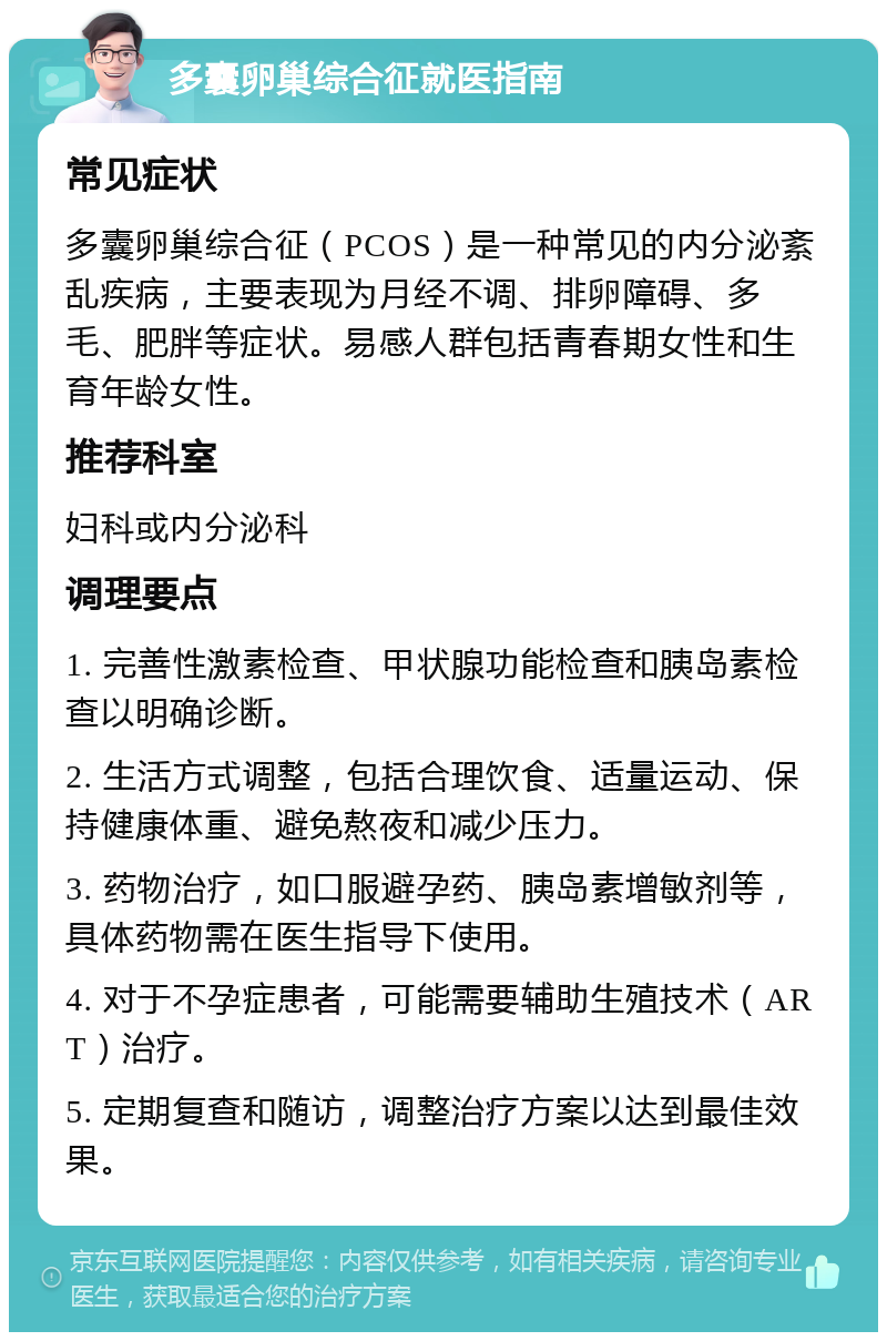 多囊卵巢综合征就医指南 常见症状 多囊卵巢综合征（PCOS）是一种常见的内分泌紊乱疾病，主要表现为月经不调、排卵障碍、多毛、肥胖等症状。易感人群包括青春期女性和生育年龄女性。 推荐科室 妇科或内分泌科 调理要点 1. 完善性激素检查、甲状腺功能检查和胰岛素检查以明确诊断。 2. 生活方式调整，包括合理饮食、适量运动、保持健康体重、避免熬夜和减少压力。 3. 药物治疗，如口服避孕药、胰岛素增敏剂等，具体药物需在医生指导下使用。 4. 对于不孕症患者，可能需要辅助生殖技术（ART）治疗。 5. 定期复查和随访，调整治疗方案以达到最佳效果。