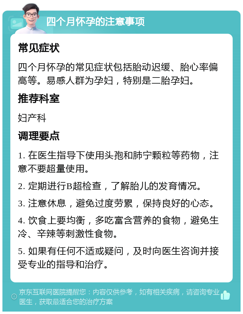 四个月怀孕的注意事项 常见症状 四个月怀孕的常见症状包括胎动迟缓、胎心率偏高等。易感人群为孕妇，特别是二胎孕妇。 推荐科室 妇产科 调理要点 1. 在医生指导下使用头孢和肺宁颗粒等药物，注意不要超量使用。 2. 定期进行B超检查，了解胎儿的发育情况。 3. 注意休息，避免过度劳累，保持良好的心态。 4. 饮食上要均衡，多吃富含营养的食物，避免生冷、辛辣等刺激性食物。 5. 如果有任何不适或疑问，及时向医生咨询并接受专业的指导和治疗。