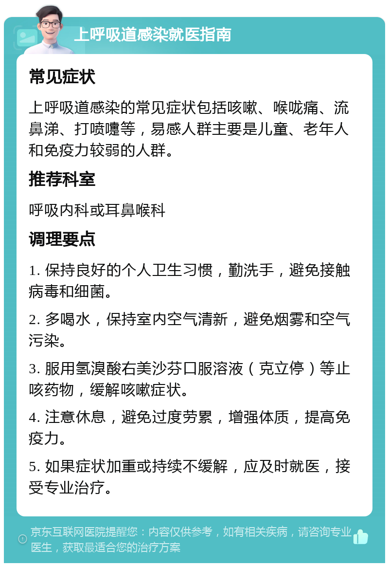 上呼吸道感染就医指南 常见症状 上呼吸道感染的常见症状包括咳嗽、喉咙痛、流鼻涕、打喷嚏等，易感人群主要是儿童、老年人和免疫力较弱的人群。 推荐科室 呼吸内科或耳鼻喉科 调理要点 1. 保持良好的个人卫生习惯，勤洗手，避免接触病毒和细菌。 2. 多喝水，保持室内空气清新，避免烟雾和空气污染。 3. 服用氢溴酸右美沙芬口服溶液（克立停）等止咳药物，缓解咳嗽症状。 4. 注意休息，避免过度劳累，增强体质，提高免疫力。 5. 如果症状加重或持续不缓解，应及时就医，接受专业治疗。