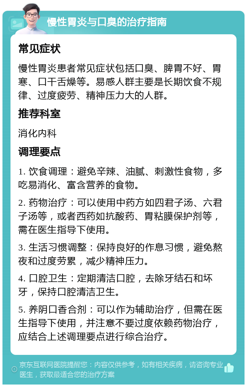 慢性胃炎与口臭的治疗指南 常见症状 慢性胃炎患者常见症状包括口臭、脾胃不好、胃寒、口干舌燥等。易感人群主要是长期饮食不规律、过度疲劳、精神压力大的人群。 推荐科室 消化内科 调理要点 1. 饮食调理：避免辛辣、油腻、刺激性食物，多吃易消化、富含营养的食物。 2. 药物治疗：可以使用中药方如四君子汤、六君子汤等，或者西药如抗酸药、胃粘膜保护剂等，需在医生指导下使用。 3. 生活习惯调整：保持良好的作息习惯，避免熬夜和过度劳累，减少精神压力。 4. 口腔卫生：定期清洁口腔，去除牙结石和坏牙，保持口腔清洁卫生。 5. 养阴口香合剂：可以作为辅助治疗，但需在医生指导下使用，并注意不要过度依赖药物治疗，应结合上述调理要点进行综合治疗。