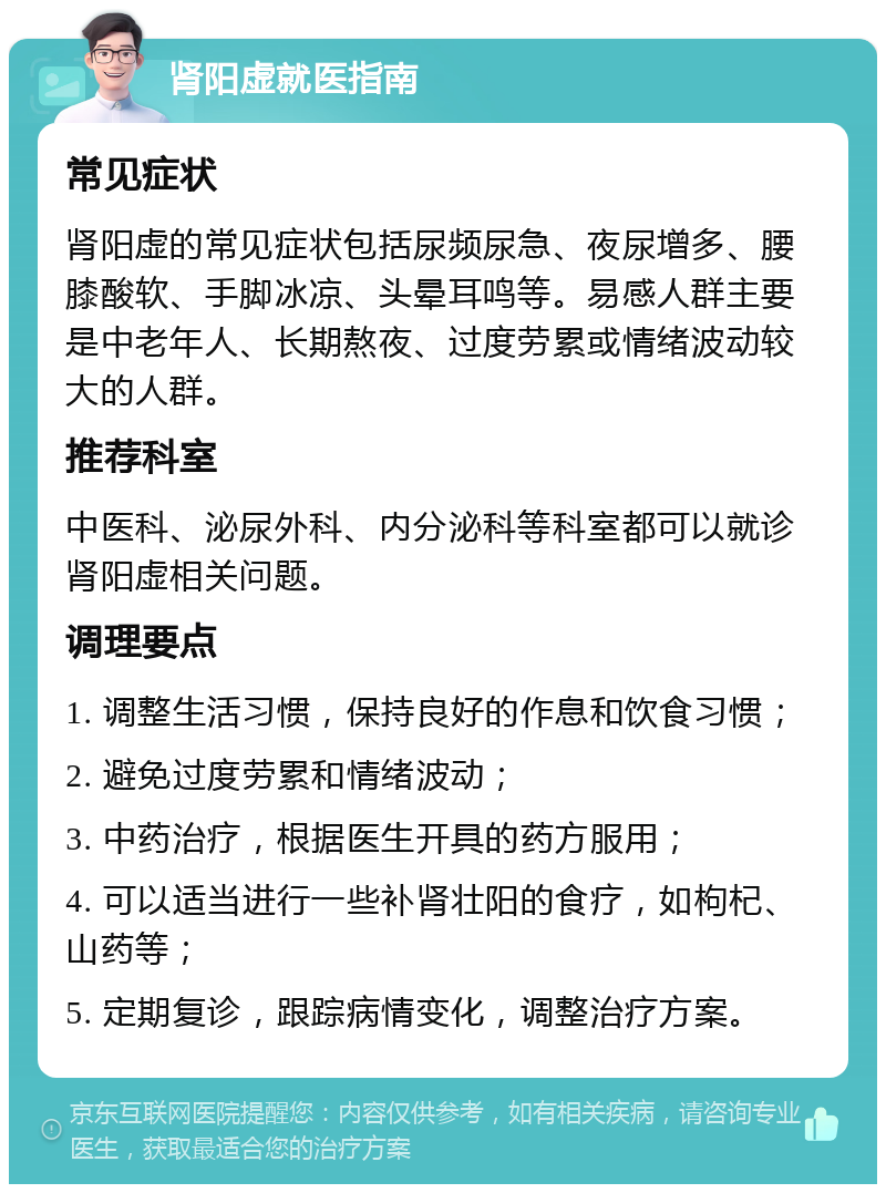 肾阳虚就医指南 常见症状 肾阳虚的常见症状包括尿频尿急、夜尿增多、腰膝酸软、手脚冰凉、头晕耳鸣等。易感人群主要是中老年人、长期熬夜、过度劳累或情绪波动较大的人群。 推荐科室 中医科、泌尿外科、内分泌科等科室都可以就诊肾阳虚相关问题。 调理要点 1. 调整生活习惯，保持良好的作息和饮食习惯； 2. 避免过度劳累和情绪波动； 3. 中药治疗，根据医生开具的药方服用； 4. 可以适当进行一些补肾壮阳的食疗，如枸杞、山药等； 5. 定期复诊，跟踪病情变化，调整治疗方案。