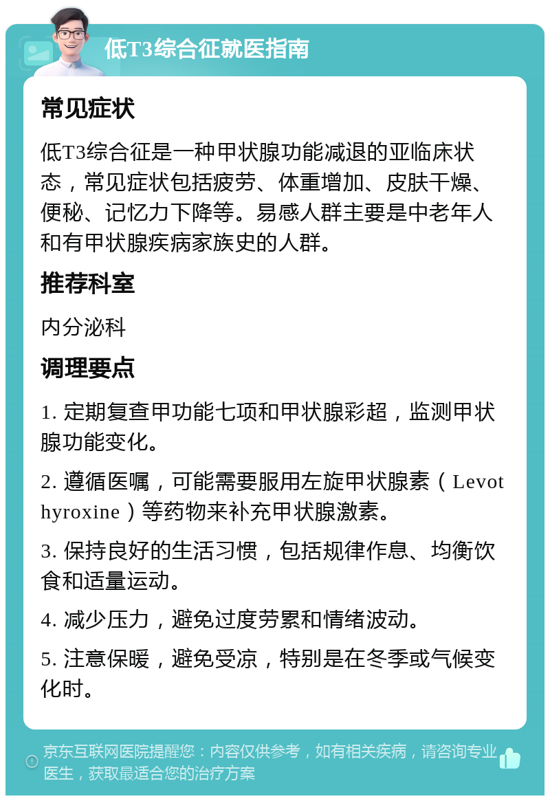 低T3综合征就医指南 常见症状 低T3综合征是一种甲状腺功能减退的亚临床状态，常见症状包括疲劳、体重增加、皮肤干燥、便秘、记忆力下降等。易感人群主要是中老年人和有甲状腺疾病家族史的人群。 推荐科室 内分泌科 调理要点 1. 定期复查甲功能七项和甲状腺彩超，监测甲状腺功能变化。 2. 遵循医嘱，可能需要服用左旋甲状腺素（Levothyroxine）等药物来补充甲状腺激素。 3. 保持良好的生活习惯，包括规律作息、均衡饮食和适量运动。 4. 减少压力，避免过度劳累和情绪波动。 5. 注意保暖，避免受凉，特别是在冬季或气候变化时。