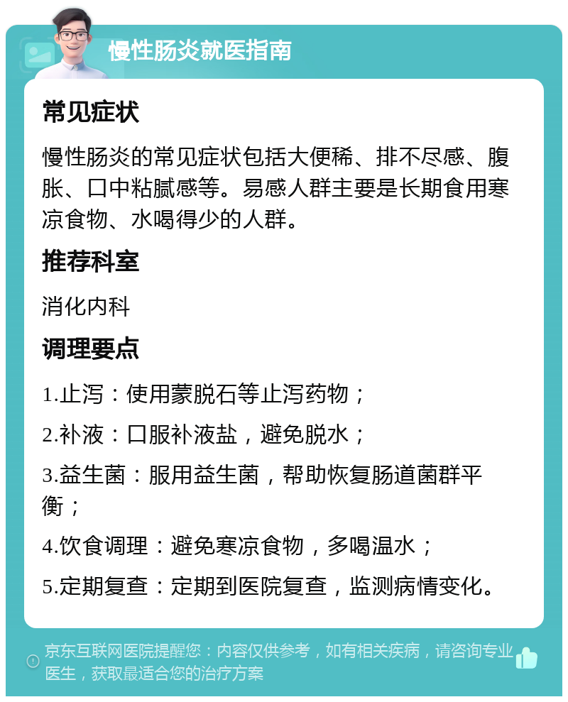 慢性肠炎就医指南 常见症状 慢性肠炎的常见症状包括大便稀、排不尽感、腹胀、口中粘腻感等。易感人群主要是长期食用寒凉食物、水喝得少的人群。 推荐科室 消化内科 调理要点 1.止泻：使用蒙脱石等止泻药物； 2.补液：口服补液盐，避免脱水； 3.益生菌：服用益生菌，帮助恢复肠道菌群平衡； 4.饮食调理：避免寒凉食物，多喝温水； 5.定期复查：定期到医院复查，监测病情变化。