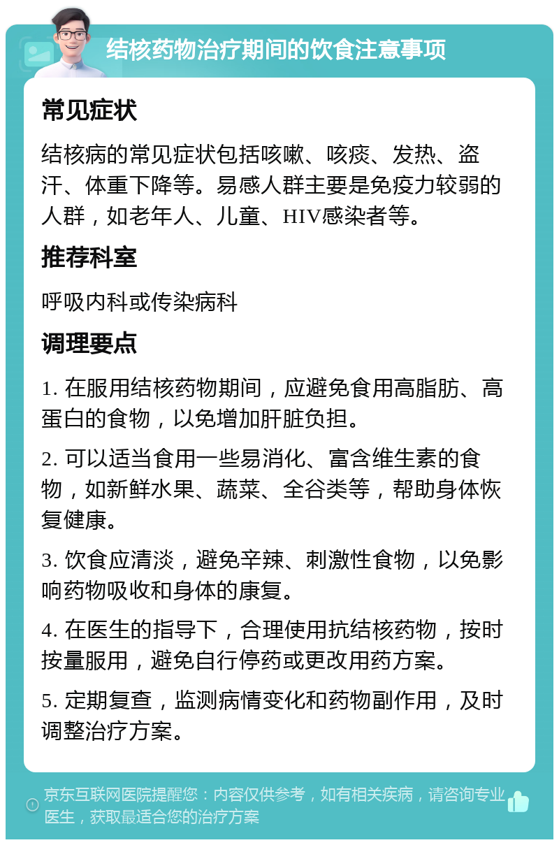 结核药物治疗期间的饮食注意事项 常见症状 结核病的常见症状包括咳嗽、咳痰、发热、盗汗、体重下降等。易感人群主要是免疫力较弱的人群，如老年人、儿童、HIV感染者等。 推荐科室 呼吸内科或传染病科 调理要点 1. 在服用结核药物期间，应避免食用高脂肪、高蛋白的食物，以免增加肝脏负担。 2. 可以适当食用一些易消化、富含维生素的食物，如新鲜水果、蔬菜、全谷类等，帮助身体恢复健康。 3. 饮食应清淡，避免辛辣、刺激性食物，以免影响药物吸收和身体的康复。 4. 在医生的指导下，合理使用抗结核药物，按时按量服用，避免自行停药或更改用药方案。 5. 定期复查，监测病情变化和药物副作用，及时调整治疗方案。