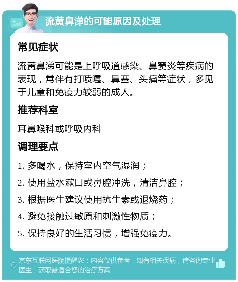 流黄鼻涕的可能原因及处理 常见症状 流黄鼻涕可能是上呼吸道感染、鼻窦炎等疾病的表现，常伴有打喷嚏、鼻塞、头痛等症状，多见于儿童和免疫力较弱的成人。 推荐科室 耳鼻喉科或呼吸内科 调理要点 1. 多喝水，保持室内空气湿润； 2. 使用盐水漱口或鼻腔冲洗，清洁鼻腔； 3. 根据医生建议使用抗生素或退烧药； 4. 避免接触过敏原和刺激性物质； 5. 保持良好的生活习惯，增强免疫力。