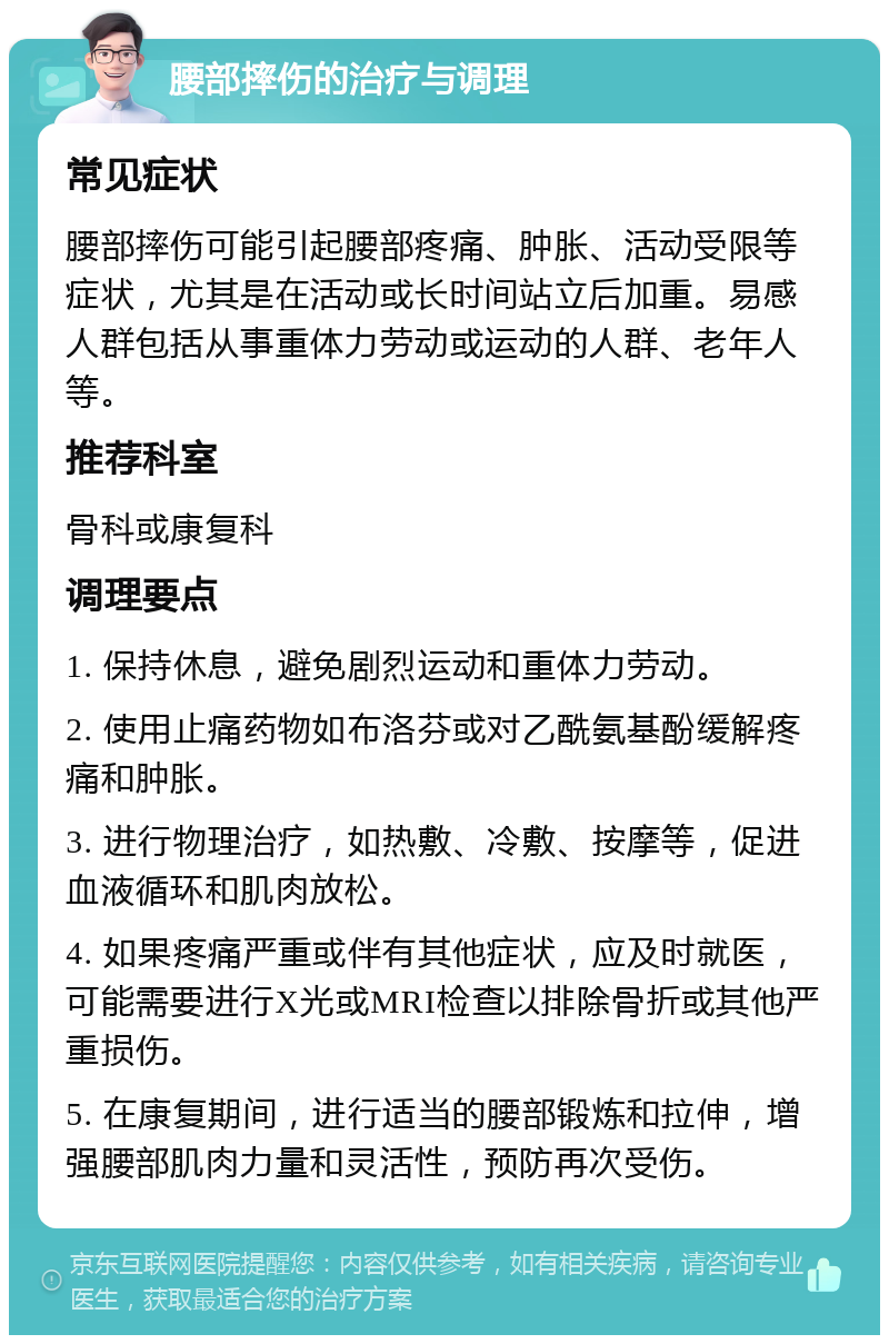 腰部摔伤的治疗与调理 常见症状 腰部摔伤可能引起腰部疼痛、肿胀、活动受限等症状，尤其是在活动或长时间站立后加重。易感人群包括从事重体力劳动或运动的人群、老年人等。 推荐科室 骨科或康复科 调理要点 1. 保持休息，避免剧烈运动和重体力劳动。 2. 使用止痛药物如布洛芬或对乙酰氨基酚缓解疼痛和肿胀。 3. 进行物理治疗，如热敷、冷敷、按摩等，促进血液循环和肌肉放松。 4. 如果疼痛严重或伴有其他症状，应及时就医，可能需要进行X光或MRI检查以排除骨折或其他严重损伤。 5. 在康复期间，进行适当的腰部锻炼和拉伸，增强腰部肌肉力量和灵活性，预防再次受伤。