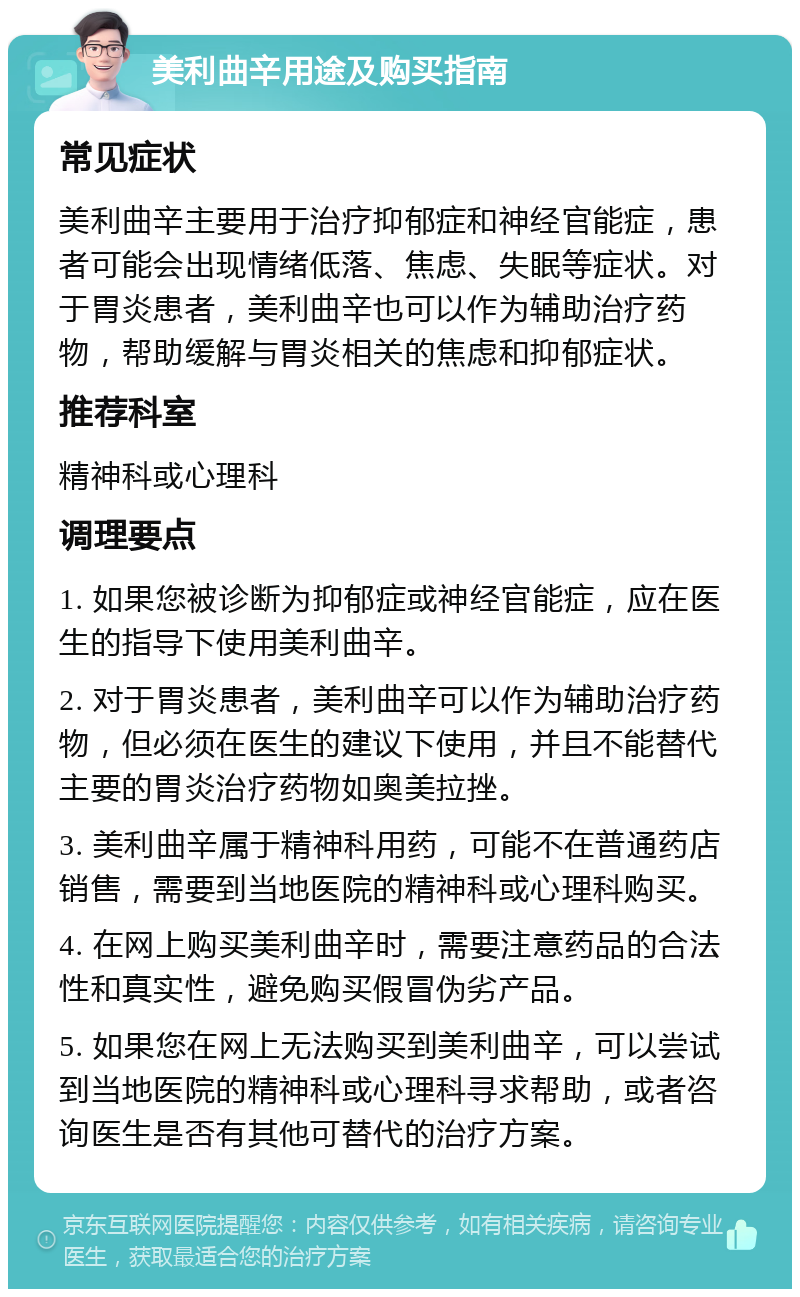 美利曲辛用途及购买指南 常见症状 美利曲辛主要用于治疗抑郁症和神经官能症，患者可能会出现情绪低落、焦虑、失眠等症状。对于胃炎患者，美利曲辛也可以作为辅助治疗药物，帮助缓解与胃炎相关的焦虑和抑郁症状。 推荐科室 精神科或心理科 调理要点 1. 如果您被诊断为抑郁症或神经官能症，应在医生的指导下使用美利曲辛。 2. 对于胃炎患者，美利曲辛可以作为辅助治疗药物，但必须在医生的建议下使用，并且不能替代主要的胃炎治疗药物如奥美拉挫。 3. 美利曲辛属于精神科用药，可能不在普通药店销售，需要到当地医院的精神科或心理科购买。 4. 在网上购买美利曲辛时，需要注意药品的合法性和真实性，避免购买假冒伪劣产品。 5. 如果您在网上无法购买到美利曲辛，可以尝试到当地医院的精神科或心理科寻求帮助，或者咨询医生是否有其他可替代的治疗方案。