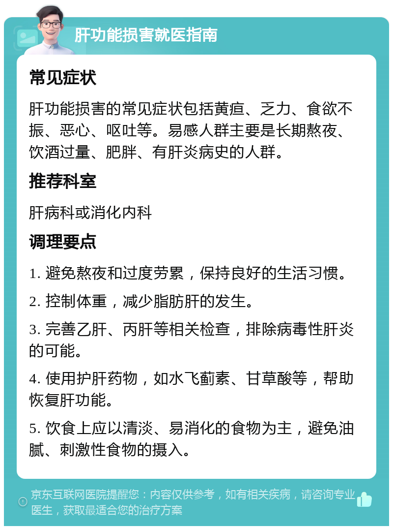 肝功能损害就医指南 常见症状 肝功能损害的常见症状包括黄疸、乏力、食欲不振、恶心、呕吐等。易感人群主要是长期熬夜、饮酒过量、肥胖、有肝炎病史的人群。 推荐科室 肝病科或消化内科 调理要点 1. 避免熬夜和过度劳累，保持良好的生活习惯。 2. 控制体重，减少脂肪肝的发生。 3. 完善乙肝、丙肝等相关检查，排除病毒性肝炎的可能。 4. 使用护肝药物，如水飞蓟素、甘草酸等，帮助恢复肝功能。 5. 饮食上应以清淡、易消化的食物为主，避免油腻、刺激性食物的摄入。