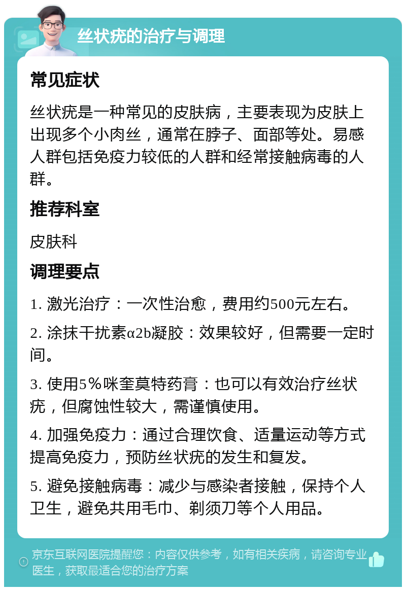 丝状疣的治疗与调理 常见症状 丝状疣是一种常见的皮肤病，主要表现为皮肤上出现多个小肉丝，通常在脖子、面部等处。易感人群包括免疫力较低的人群和经常接触病毒的人群。 推荐科室 皮肤科 调理要点 1. 激光治疗：一次性治愈，费用约500元左右。 2. 涂抹干扰素α2b凝胶：效果较好，但需要一定时间。 3. 使用5％咪奎莫特药膏：也可以有效治疗丝状疣，但腐蚀性较大，需谨慎使用。 4. 加强免疫力：通过合理饮食、适量运动等方式提高免疫力，预防丝状疣的发生和复发。 5. 避免接触病毒：减少与感染者接触，保持个人卫生，避免共用毛巾、剃须刀等个人用品。