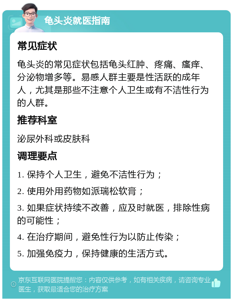 龟头炎就医指南 常见症状 龟头炎的常见症状包括龟头红肿、疼痛、瘙痒、分泌物增多等。易感人群主要是性活跃的成年人，尤其是那些不注意个人卫生或有不洁性行为的人群。 推荐科室 泌尿外科或皮肤科 调理要点 1. 保持个人卫生，避免不洁性行为； 2. 使用外用药物如派瑞松软膏； 3. 如果症状持续不改善，应及时就医，排除性病的可能性； 4. 在治疗期间，避免性行为以防止传染； 5. 加强免疫力，保持健康的生活方式。