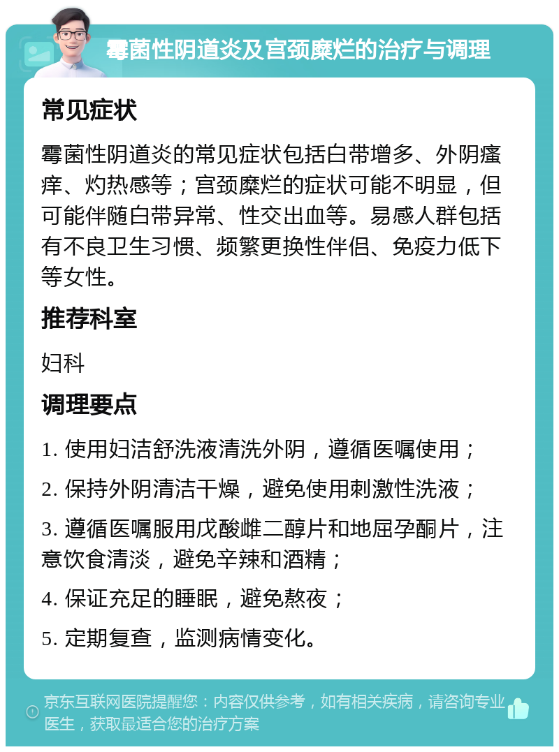 霉菌性阴道炎及宫颈糜烂的治疗与调理 常见症状 霉菌性阴道炎的常见症状包括白带增多、外阴瘙痒、灼热感等；宫颈糜烂的症状可能不明显，但可能伴随白带异常、性交出血等。易感人群包括有不良卫生习惯、频繁更换性伴侣、免疫力低下等女性。 推荐科室 妇科 调理要点 1. 使用妇洁舒洗液清洗外阴，遵循医嘱使用； 2. 保持外阴清洁干燥，避免使用刺激性洗液； 3. 遵循医嘱服用戊酸雌二醇片和地屈孕酮片，注意饮食清淡，避免辛辣和酒精； 4. 保证充足的睡眠，避免熬夜； 5. 定期复查，监测病情变化。