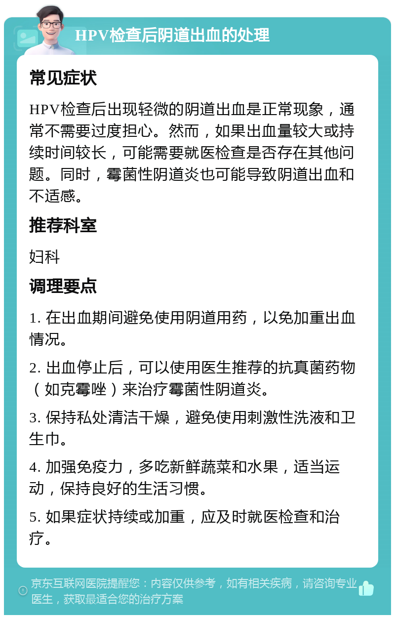 HPV检查后阴道出血的处理 常见症状 HPV检查后出现轻微的阴道出血是正常现象，通常不需要过度担心。然而，如果出血量较大或持续时间较长，可能需要就医检查是否存在其他问题。同时，霉菌性阴道炎也可能导致阴道出血和不适感。 推荐科室 妇科 调理要点 1. 在出血期间避免使用阴道用药，以免加重出血情况。 2. 出血停止后，可以使用医生推荐的抗真菌药物（如克霉唑）来治疗霉菌性阴道炎。 3. 保持私处清洁干燥，避免使用刺激性洗液和卫生巾。 4. 加强免疫力，多吃新鲜蔬菜和水果，适当运动，保持良好的生活习惯。 5. 如果症状持续或加重，应及时就医检查和治疗。