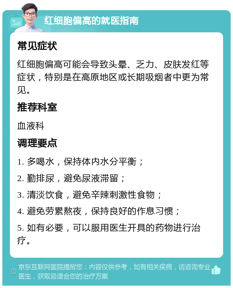 红细胞偏高的就医指南 常见症状 红细胞偏高可能会导致头晕、乏力、皮肤发红等症状，特别是在高原地区或长期吸烟者中更为常见。 推荐科室 血液科 调理要点 1. 多喝水，保持体内水分平衡； 2. 勤排尿，避免尿液滞留； 3. 清淡饮食，避免辛辣刺激性食物； 4. 避免劳累熬夜，保持良好的作息习惯； 5. 如有必要，可以服用医生开具的药物进行治疗。