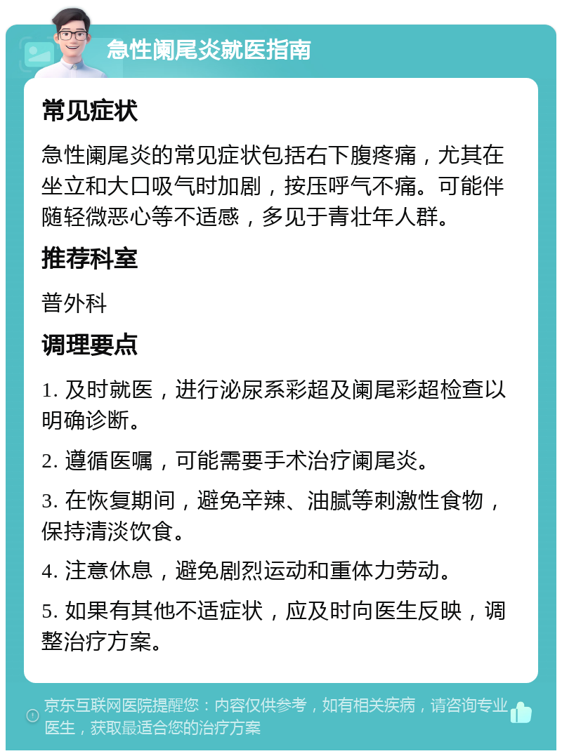 急性阑尾炎就医指南 常见症状 急性阑尾炎的常见症状包括右下腹疼痛，尤其在坐立和大口吸气时加剧，按压呼气不痛。可能伴随轻微恶心等不适感，多见于青壮年人群。 推荐科室 普外科 调理要点 1. 及时就医，进行泌尿系彩超及阑尾彩超检查以明确诊断。 2. 遵循医嘱，可能需要手术治疗阑尾炎。 3. 在恢复期间，避免辛辣、油腻等刺激性食物，保持清淡饮食。 4. 注意休息，避免剧烈运动和重体力劳动。 5. 如果有其他不适症状，应及时向医生反映，调整治疗方案。