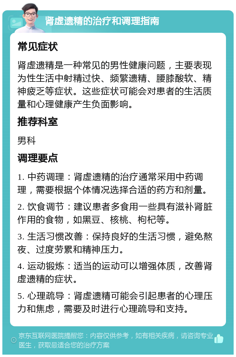 肾虚遗精的治疗和调理指南 常见症状 肾虚遗精是一种常见的男性健康问题，主要表现为性生活中射精过快、频繁遗精、腰膝酸软、精神疲乏等症状。这些症状可能会对患者的生活质量和心理健康产生负面影响。 推荐科室 男科 调理要点 1. 中药调理：肾虚遗精的治疗通常采用中药调理，需要根据个体情况选择合适的药方和剂量。 2. 饮食调节：建议患者多食用一些具有滋补肾脏作用的食物，如黑豆、核桃、枸杞等。 3. 生活习惯改善：保持良好的生活习惯，避免熬夜、过度劳累和精神压力。 4. 运动锻炼：适当的运动可以增强体质，改善肾虚遗精的症状。 5. 心理疏导：肾虚遗精可能会引起患者的心理压力和焦虑，需要及时进行心理疏导和支持。