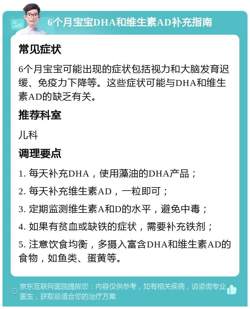 6个月宝宝DHA和维生素AD补充指南 常见症状 6个月宝宝可能出现的症状包括视力和大脑发育迟缓、免疫力下降等。这些症状可能与DHA和维生素AD的缺乏有关。 推荐科室 儿科 调理要点 1. 每天补充DHA，使用藻油的DHA产品； 2. 每天补充维生素AD，一粒即可； 3. 定期监测维生素A和D的水平，避免中毒； 4. 如果有贫血或缺铁的症状，需要补充铁剂； 5. 注意饮食均衡，多摄入富含DHA和维生素AD的食物，如鱼类、蛋黄等。