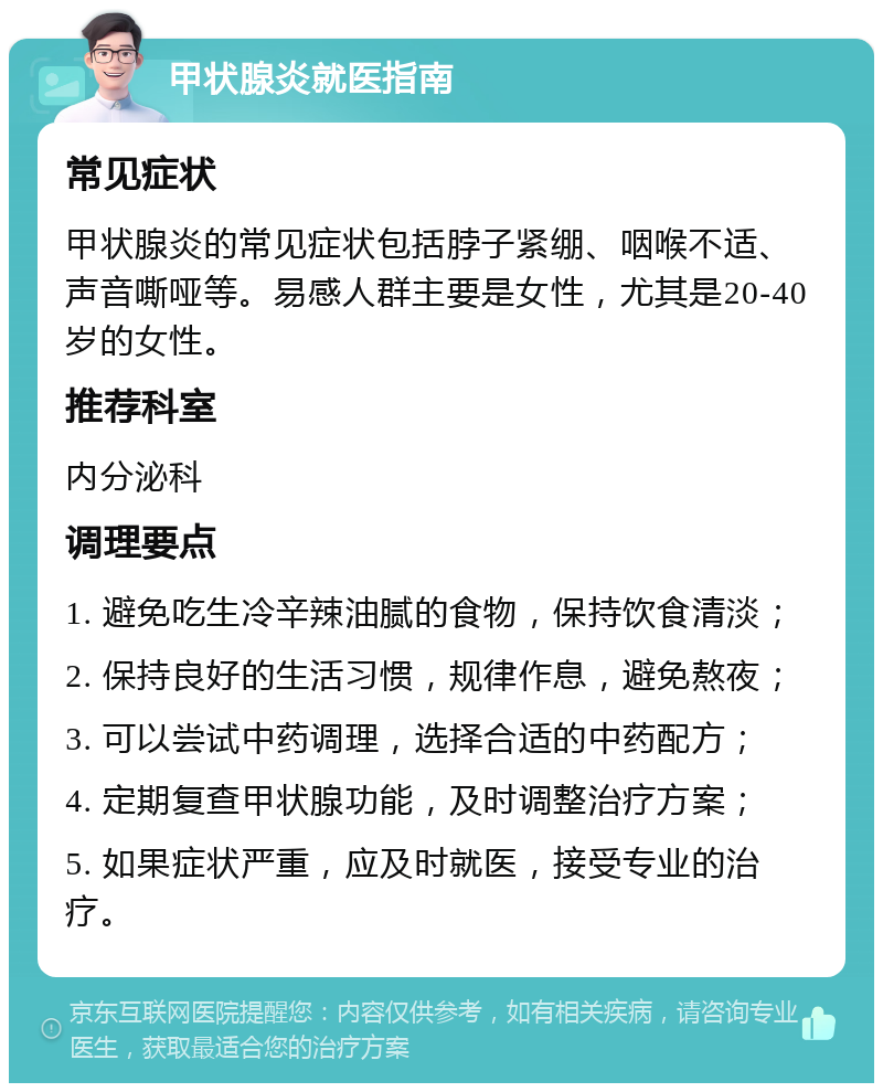 甲状腺炎就医指南 常见症状 甲状腺炎的常见症状包括脖子紧绷、咽喉不适、声音嘶哑等。易感人群主要是女性，尤其是20-40岁的女性。 推荐科室 内分泌科 调理要点 1. 避免吃生冷辛辣油腻的食物，保持饮食清淡； 2. 保持良好的生活习惯，规律作息，避免熬夜； 3. 可以尝试中药调理，选择合适的中药配方； 4. 定期复查甲状腺功能，及时调整治疗方案； 5. 如果症状严重，应及时就医，接受专业的治疗。