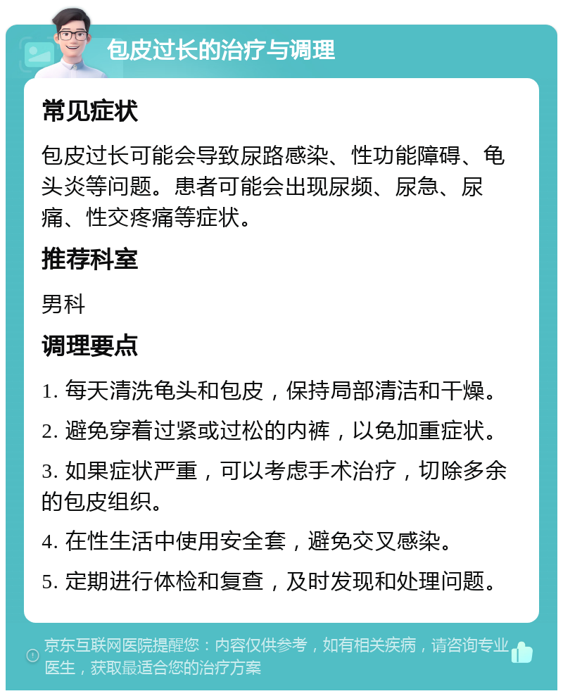 包皮过长的治疗与调理 常见症状 包皮过长可能会导致尿路感染、性功能障碍、龟头炎等问题。患者可能会出现尿频、尿急、尿痛、性交疼痛等症状。 推荐科室 男科 调理要点 1. 每天清洗龟头和包皮，保持局部清洁和干燥。 2. 避免穿着过紧或过松的内裤，以免加重症状。 3. 如果症状严重，可以考虑手术治疗，切除多余的包皮组织。 4. 在性生活中使用安全套，避免交叉感染。 5. 定期进行体检和复查，及时发现和处理问题。