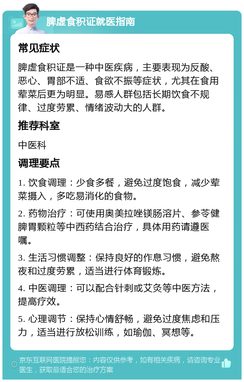 脾虚食积证就医指南 常见症状 脾虚食积证是一种中医疾病，主要表现为反酸、恶心、胃部不适、食欲不振等症状，尤其在食用荤菜后更为明显。易感人群包括长期饮食不规律、过度劳累、情绪波动大的人群。 推荐科室 中医科 调理要点 1. 饮食调理：少食多餐，避免过度饱食，减少荤菜摄入，多吃易消化的食物。 2. 药物治疗：可使用奥美拉唑镁肠溶片、参苓健脾胃颗粒等中西药结合治疗，具体用药请遵医嘱。 3. 生活习惯调整：保持良好的作息习惯，避免熬夜和过度劳累，适当进行体育锻炼。 4. 中医调理：可以配合针刺或艾灸等中医方法，提高疗效。 5. 心理调节：保持心情舒畅，避免过度焦虑和压力，适当进行放松训练，如瑜伽、冥想等。