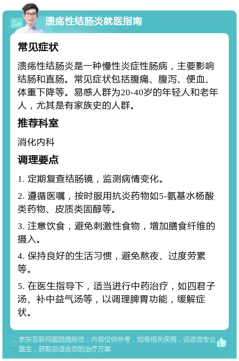 溃疡性结肠炎就医指南 常见症状 溃疡性结肠炎是一种慢性炎症性肠病，主要影响结肠和直肠。常见症状包括腹痛、腹泻、便血、体重下降等。易感人群为20-40岁的年轻人和老年人，尤其是有家族史的人群。 推荐科室 消化内科 调理要点 1. 定期复查结肠镜，监测病情变化。 2. 遵循医嘱，按时服用抗炎药物如5-氨基水杨酸类药物、皮质类固醇等。 3. 注意饮食，避免刺激性食物，增加膳食纤维的摄入。 4. 保持良好的生活习惯，避免熬夜、过度劳累等。 5. 在医生指导下，适当进行中药治疗，如四君子汤、补中益气汤等，以调理脾胃功能，缓解症状。