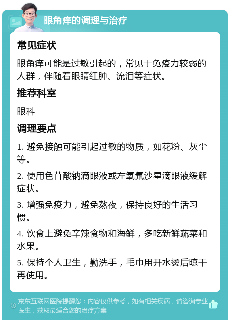 眼角痒的调理与治疗 常见症状 眼角痒可能是过敏引起的，常见于免疫力较弱的人群，伴随着眼睛红肿、流泪等症状。 推荐科室 眼科 调理要点 1. 避免接触可能引起过敏的物质，如花粉、灰尘等。 2. 使用色苷酸钠滴眼液或左氧氟沙星滴眼液缓解症状。 3. 增强免疫力，避免熬夜，保持良好的生活习惯。 4. 饮食上避免辛辣食物和海鲜，多吃新鲜蔬菜和水果。 5. 保持个人卫生，勤洗手，毛巾用开水烫后晾干再使用。