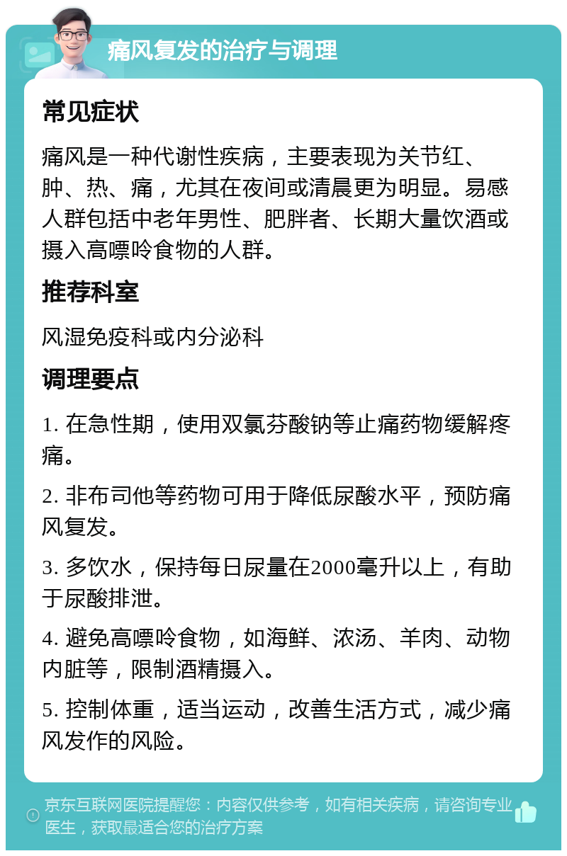 痛风复发的治疗与调理 常见症状 痛风是一种代谢性疾病，主要表现为关节红、肿、热、痛，尤其在夜间或清晨更为明显。易感人群包括中老年男性、肥胖者、长期大量饮酒或摄入高嘌呤食物的人群。 推荐科室 风湿免疫科或内分泌科 调理要点 1. 在急性期，使用双氯芬酸钠等止痛药物缓解疼痛。 2. 非布司他等药物可用于降低尿酸水平，预防痛风复发。 3. 多饮水，保持每日尿量在2000毫升以上，有助于尿酸排泄。 4. 避免高嘌呤食物，如海鲜、浓汤、羊肉、动物内脏等，限制酒精摄入。 5. 控制体重，适当运动，改善生活方式，减少痛风发作的风险。