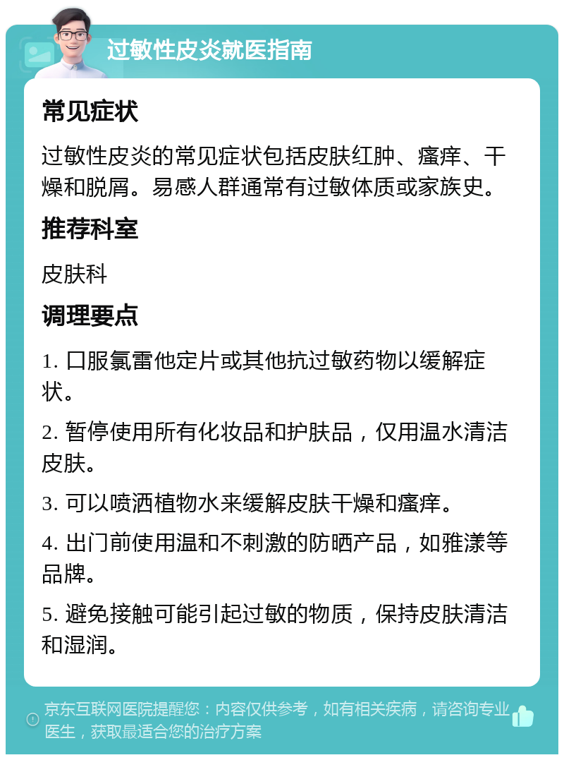 过敏性皮炎就医指南 常见症状 过敏性皮炎的常见症状包括皮肤红肿、瘙痒、干燥和脱屑。易感人群通常有过敏体质或家族史。 推荐科室 皮肤科 调理要点 1. 口服氯雷他定片或其他抗过敏药物以缓解症状。 2. 暂停使用所有化妆品和护肤品，仅用温水清洁皮肤。 3. 可以喷洒植物水来缓解皮肤干燥和瘙痒。 4. 出门前使用温和不刺激的防晒产品，如雅漾等品牌。 5. 避免接触可能引起过敏的物质，保持皮肤清洁和湿润。