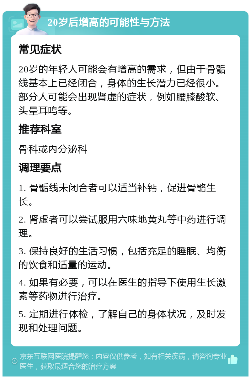 20岁后增高的可能性与方法 常见症状 20岁的年轻人可能会有增高的需求，但由于骨骺线基本上已经闭合，身体的生长潜力已经很小。部分人可能会出现肾虚的症状，例如腰膝酸软、头晕耳鸣等。 推荐科室 骨科或内分泌科 调理要点 1. 骨骺线未闭合者可以适当补钙，促进骨骼生长。 2. 肾虚者可以尝试服用六味地黄丸等中药进行调理。 3. 保持良好的生活习惯，包括充足的睡眠、均衡的饮食和适量的运动。 4. 如果有必要，可以在医生的指导下使用生长激素等药物进行治疗。 5. 定期进行体检，了解自己的身体状况，及时发现和处理问题。