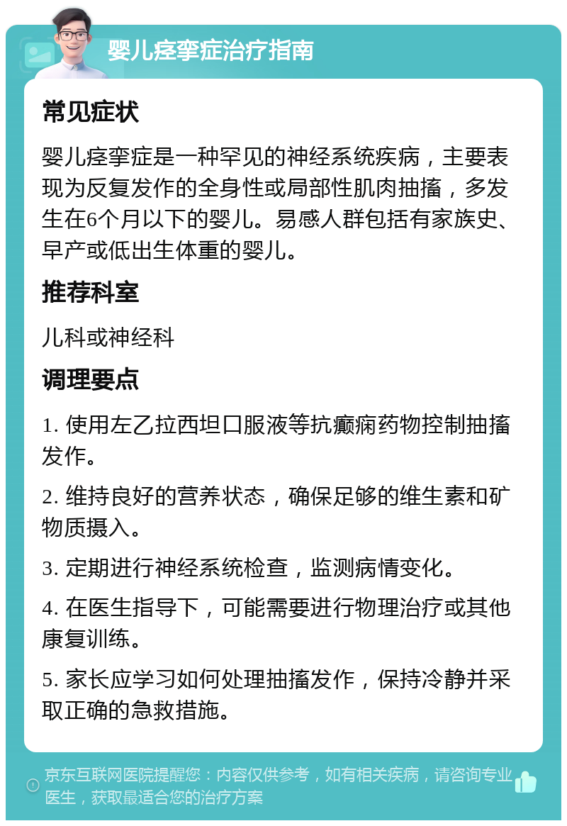 婴儿痉挛症治疗指南 常见症状 婴儿痉挛症是一种罕见的神经系统疾病，主要表现为反复发作的全身性或局部性肌肉抽搐，多发生在6个月以下的婴儿。易感人群包括有家族史、早产或低出生体重的婴儿。 推荐科室 儿科或神经科 调理要点 1. 使用左乙拉西坦口服液等抗癫痫药物控制抽搐发作。 2. 维持良好的营养状态，确保足够的维生素和矿物质摄入。 3. 定期进行神经系统检查，监测病情变化。 4. 在医生指导下，可能需要进行物理治疗或其他康复训练。 5. 家长应学习如何处理抽搐发作，保持冷静并采取正确的急救措施。