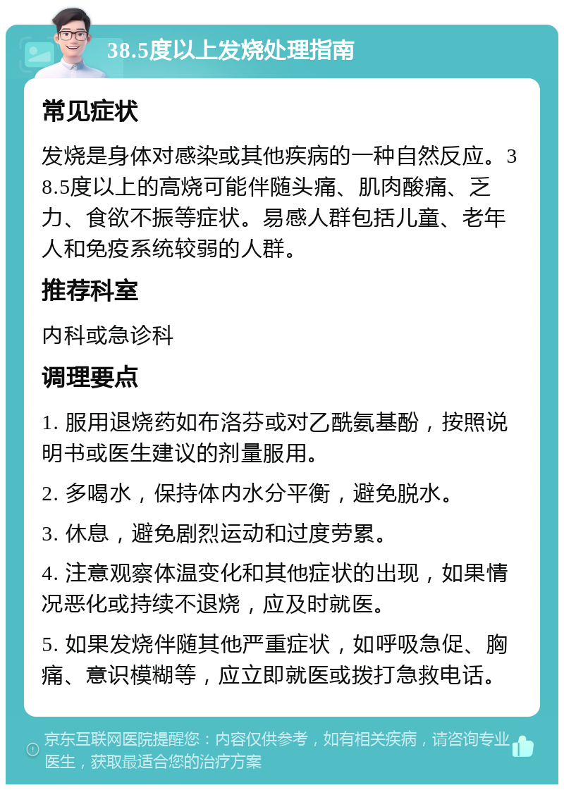 38.5度以上发烧处理指南 常见症状 发烧是身体对感染或其他疾病的一种自然反应。38.5度以上的高烧可能伴随头痛、肌肉酸痛、乏力、食欲不振等症状。易感人群包括儿童、老年人和免疫系统较弱的人群。 推荐科室 内科或急诊科 调理要点 1. 服用退烧药如布洛芬或对乙酰氨基酚，按照说明书或医生建议的剂量服用。 2. 多喝水，保持体内水分平衡，避免脱水。 3. 休息，避免剧烈运动和过度劳累。 4. 注意观察体温变化和其他症状的出现，如果情况恶化或持续不退烧，应及时就医。 5. 如果发烧伴随其他严重症状，如呼吸急促、胸痛、意识模糊等，应立即就医或拨打急救电话。