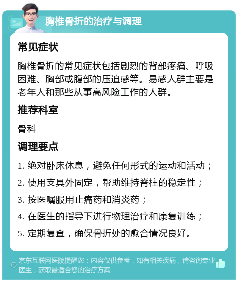 胸椎骨折的治疗与调理 常见症状 胸椎骨折的常见症状包括剧烈的背部疼痛、呼吸困难、胸部或腹部的压迫感等。易感人群主要是老年人和那些从事高风险工作的人群。 推荐科室 骨科 调理要点 1. 绝对卧床休息，避免任何形式的运动和活动； 2. 使用支具外固定，帮助维持脊柱的稳定性； 3. 按医嘱服用止痛药和消炎药； 4. 在医生的指导下进行物理治疗和康复训练； 5. 定期复查，确保骨折处的愈合情况良好。