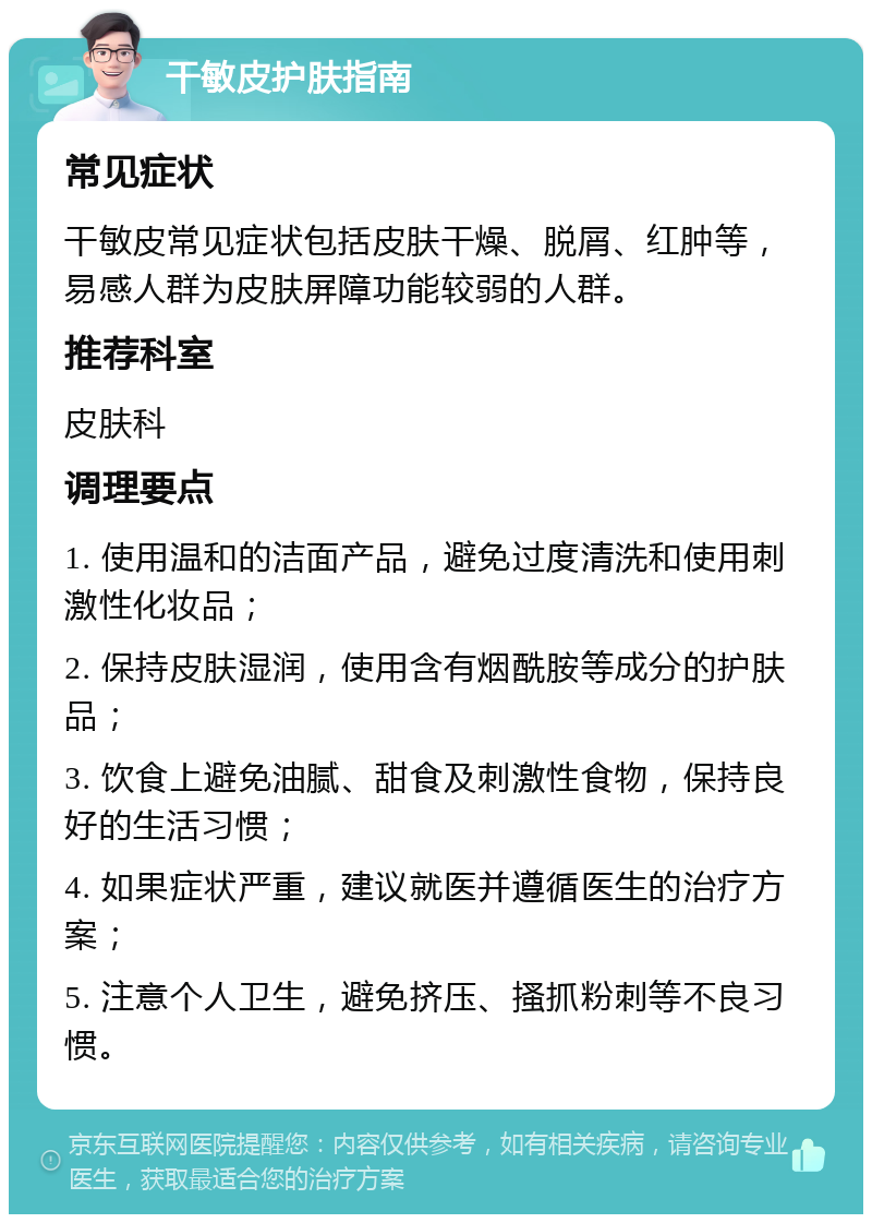 干敏皮护肤指南 常见症状 干敏皮常见症状包括皮肤干燥、脱屑、红肿等，易感人群为皮肤屏障功能较弱的人群。 推荐科室 皮肤科 调理要点 1. 使用温和的洁面产品，避免过度清洗和使用刺激性化妆品； 2. 保持皮肤湿润，使用含有烟酰胺等成分的护肤品； 3. 饮食上避免油腻、甜食及刺激性食物，保持良好的生活习惯； 4. 如果症状严重，建议就医并遵循医生的治疗方案； 5. 注意个人卫生，避免挤压、搔抓粉刺等不良习惯。