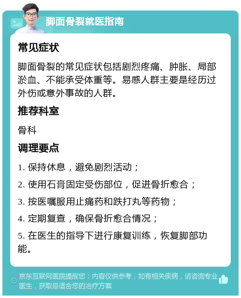 脚面骨裂就医指南 常见症状 脚面骨裂的常见症状包括剧烈疼痛、肿胀、局部淤血、不能承受体重等。易感人群主要是经历过外伤或意外事故的人群。 推荐科室 骨科 调理要点 1. 保持休息，避免剧烈活动； 2. 使用石膏固定受伤部位，促进骨折愈合； 3. 按医嘱服用止痛药和跌打丸等药物； 4. 定期复查，确保骨折愈合情况； 5. 在医生的指导下进行康复训练，恢复脚部功能。