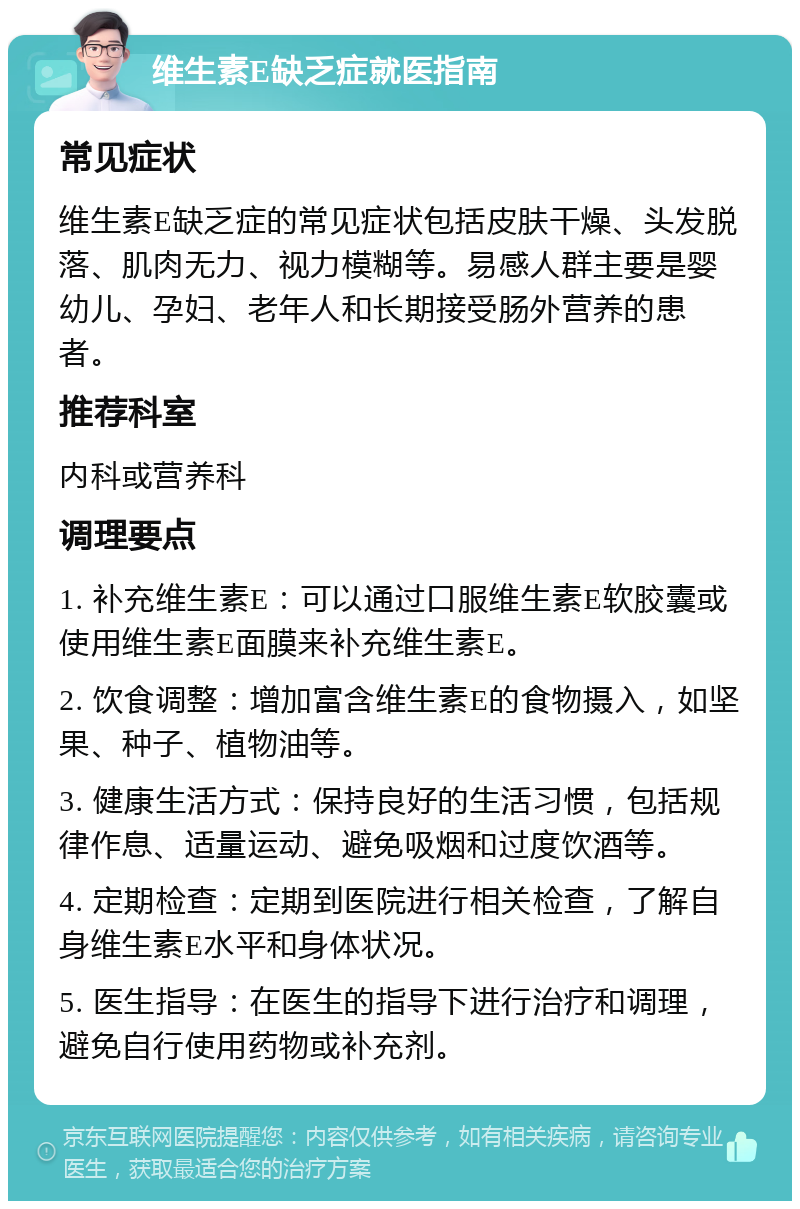 维生素E缺乏症就医指南 常见症状 维生素E缺乏症的常见症状包括皮肤干燥、头发脱落、肌肉无力、视力模糊等。易感人群主要是婴幼儿、孕妇、老年人和长期接受肠外营养的患者。 推荐科室 内科或营养科 调理要点 1. 补充维生素E：可以通过口服维生素E软胶囊或使用维生素E面膜来补充维生素E。 2. 饮食调整：增加富含维生素E的食物摄入，如坚果、种子、植物油等。 3. 健康生活方式：保持良好的生活习惯，包括规律作息、适量运动、避免吸烟和过度饮酒等。 4. 定期检查：定期到医院进行相关检查，了解自身维生素E水平和身体状况。 5. 医生指导：在医生的指导下进行治疗和调理，避免自行使用药物或补充剂。