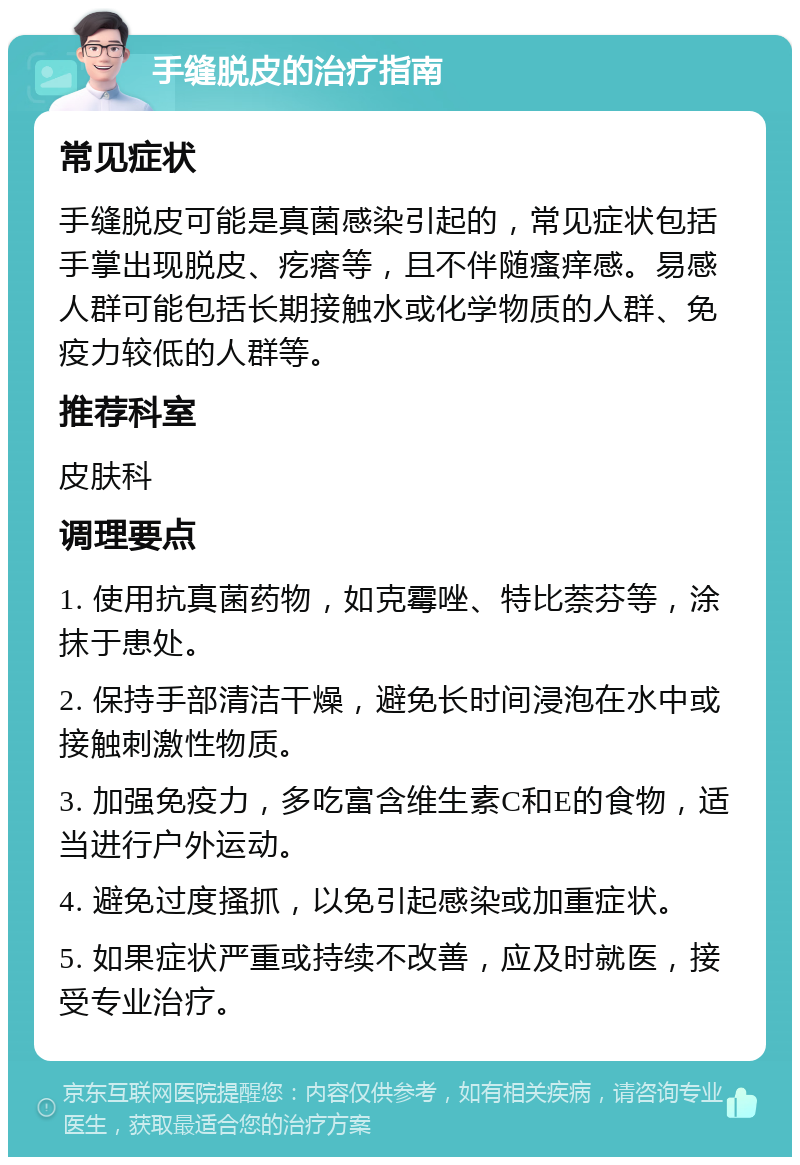 手缝脱皮的治疗指南 常见症状 手缝脱皮可能是真菌感染引起的，常见症状包括手掌出现脱皮、疙瘩等，且不伴随瘙痒感。易感人群可能包括长期接触水或化学物质的人群、免疫力较低的人群等。 推荐科室 皮肤科 调理要点 1. 使用抗真菌药物，如克霉唑、特比萘芬等，涂抹于患处。 2. 保持手部清洁干燥，避免长时间浸泡在水中或接触刺激性物质。 3. 加强免疫力，多吃富含维生素C和E的食物，适当进行户外运动。 4. 避免过度搔抓，以免引起感染或加重症状。 5. 如果症状严重或持续不改善，应及时就医，接受专业治疗。