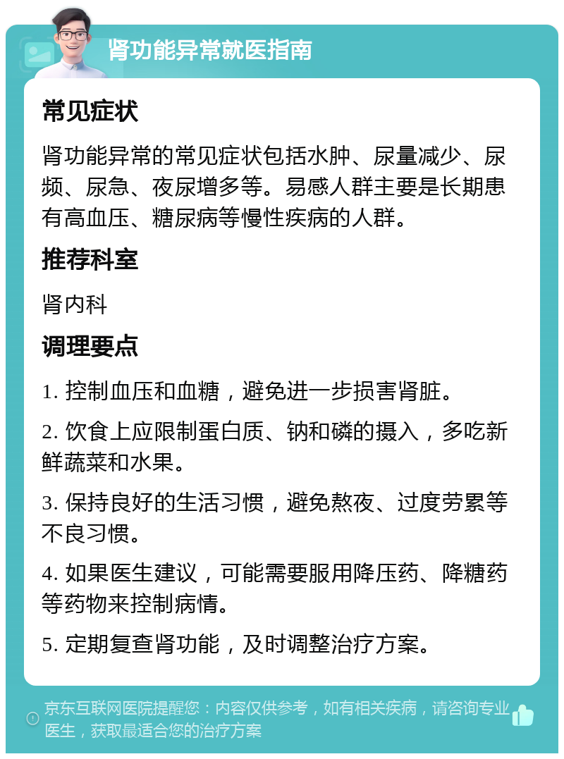 肾功能异常就医指南 常见症状 肾功能异常的常见症状包括水肿、尿量减少、尿频、尿急、夜尿增多等。易感人群主要是长期患有高血压、糖尿病等慢性疾病的人群。 推荐科室 肾内科 调理要点 1. 控制血压和血糖，避免进一步损害肾脏。 2. 饮食上应限制蛋白质、钠和磷的摄入，多吃新鲜蔬菜和水果。 3. 保持良好的生活习惯，避免熬夜、过度劳累等不良习惯。 4. 如果医生建议，可能需要服用降压药、降糖药等药物来控制病情。 5. 定期复查肾功能，及时调整治疗方案。